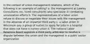 In the context of union-management relations, which of the following is an example of salting? a. the management at Lawley Consultants Inc, hired consultants who specialize in combating unionization efforts b. The representatives of a labor union refuse to discuss or negotiate their issues with the management in the absense of an impartial third party c. a labor union in Wisconsin pay a group of nurses to apply for jobs in a hospital that does not have a nurses union d. The national Labor Relations Board appoints a third party arbitrator to resolve a dispute between the union and the managemet in a pubic sector organization