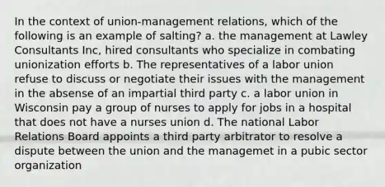 In the context of union-management relations, which of the following is an example of salting? a. the management at Lawley Consultants Inc, hired consultants who specialize in combating unionization efforts b. The representatives of a labor union refuse to discuss or negotiate their issues with the management in the absense of an impartial third party c. a labor union in Wisconsin pay a group of nurses to apply for jobs in a hospital that does not have a nurses union d. The national <a href='https://www.questionai.com/knowledge/kFCIh8Ok3E-labor-relations' class='anchor-knowledge'>labor relations</a> Board appoints a third party arbitrator to resolve a dispute between the union and the managemet in a pubic sector organization