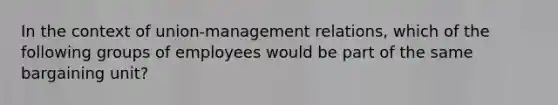 In the context of union-management relations, which of the following groups of employees would be part of the same bargaining unit?