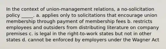 In the context of union-management relations, a no-solicitation policy _____. a. applies only to solicitations that encourage union membership through payment of membership fees b. restricts employees and outsiders from distributing literature on company premises c. is legal in the right-to-work states but not in other states d. cannot be enforced by employers under the Wagner Act