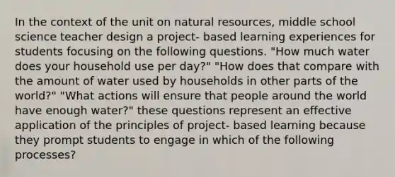 In the context of the unit on natural resources, middle school science teacher design a project- based learning experiences for students focusing on the following questions. "How much water does your household use per day?" "How does that compare with the amount of water used by households in other parts of the world?" "What actions will ensure that people around the world have enough water?" these questions represent an effective application of the principles of project- based learning because they prompt students to engage in which of the following processes?