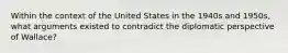 Within the context of the United States in the 1940s and 1950s, what arguments existed to contradict the diplomatic perspective of Wallace?