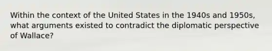 Within the context of the United States in the 1940s and 1950s, what arguments existed to contradict the diplomatic perspective of Wallace?