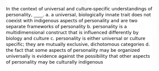 In the context of universal and culture-specific understandings of personality, ____. a. a universal, biologically innate trait does not coexist with indigenous aspects of personality and are two separate frameworks of personality b. personality is a multidimensional construct that is influenced differently by biology and culture c. personality is either universal or culture specific; they are mutually exclusive, dichotomous categories d. the fact that some aspects of personality may be organized universally is evidence against the possibility that other aspects of personality may be culturally indigenous