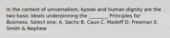 In the context of universalism, kyosei and human dignity are the two basic ideals underpinning the ________ Principles for Business. Select one: A. Sachs B. Caux C. Madoff D. Freeman E. Smith & Nephew