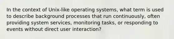 In the context of Unix-like operating systems, what term is used to describe background processes that run continuously, often providing system services, monitoring tasks, or responding to events without direct user interaction?