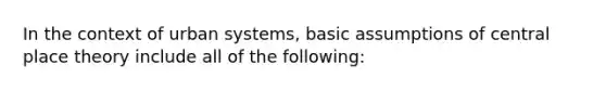 In the context of urban systems, basic assumptions of central place theory include all of the following: