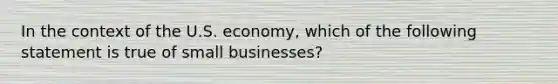 In the context of the U.S. economy, which of the following statement is true of small businesses?