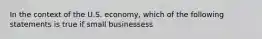 In the context of the U.S. economy, which of the following statements is true if small businessess