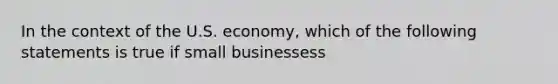 In the context of the U.S. economy, which of the following statements is true if small businessess