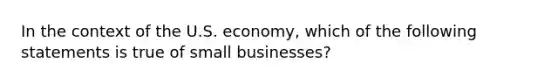 In the context of the U.S. economy, which of the following statements is true of small businesses?