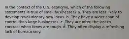 In the context of the U.S. economy, which of the following statements is true of small businesses? a. They are less likely to develop revolutionary new ideas. b. They have a wider span of control than large businesses. c. They are often the last to contract when times are tough. d. They often display a refreshing lack of bureaucracy.