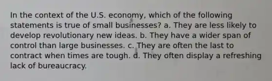 In the context of the U.S. economy, which of the following statements is true of small businesses? a. They are less likely to develop revolutionary new ideas. b. They have a wider span of control than large businesses. c. They are often the last to contract when times are tough. d. They often display a refreshing lack of bureaucracy.