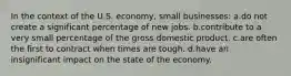 In the context of the U.S. economy, small businesses: a.do not create a significant percentage of new jobs. b.contribute to a very small percentage of the gross domestic product. c.are often the first to contract when times are tough. d.have an insignificant impact on the state of the economy.