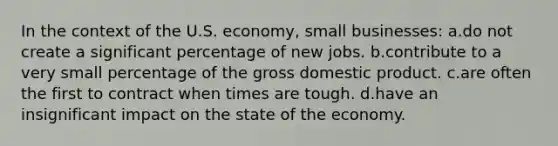 In the context of the U.S. economy, small businesses: a.do not create a significant percentage of new jobs. b.contribute to a very small percentage of the gross domestic product. c.are often the first to contract when times are tough. d.have an insignificant impact on the state of the economy.