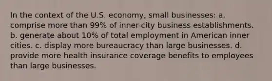 In the context of the U.S. economy, small businesses: a. comprise <a href='https://www.questionai.com/knowledge/keWHlEPx42-more-than' class='anchor-knowledge'>more than</a> 99% of inner-city business establishments. b. generate about 10% of total employment in American inner cities. c. display more bureaucracy than large businesses. d. provide more health insurance coverage benefits to employees than large businesses.