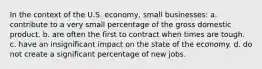 In the context of the U.S. economy, small businesses: a. contribute to a very small percentage of the gross domestic product. b. are often the first to contract when times are tough. c. have an insignificant impact on the state of the economy. d. do not create a significant percentage of new jobs.