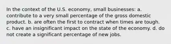 In the context of the U.S. economy, small businesses: a. contribute to a very small percentage of the gross domestic product. b. are often the first to contract when times are tough. c. have an insignificant impact on the state of the economy. d. do not create a significant percentage of new jobs.