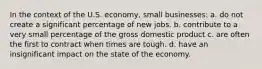 In the context of the U.S. economy, small businesses: a. do not create a significant percentage of new jobs. b. contribute to a very small percentage of the gross domestic product c. are often the first to contract when times are tough. d. have an insignificant impact on the state of the economy.