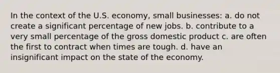 In the context of the U.S. economy, small businesses: a. do not create a significant percentage of new jobs. b. contribute to a very small percentage of the gross domestic product c. are often the first to contract when times are tough. d. have an insignificant impact on the state of the economy.