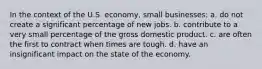 In the context of the U.S. economy, small businesses: a. do not create a significant percentage of new jobs. b. contribute to a very small percentage of the gross domestic product. c. are often the first to contract when times are tough. d. have an insignificant impact on the state of the economy.