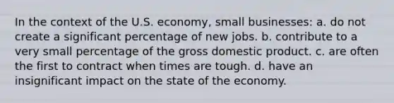 In the context of the U.S. economy, small businesses: a. do not create a significant percentage of new jobs. b. contribute to a very small percentage of the gross domestic product. c. are often the first to contract when times are tough. d. have an insignificant impact on the state of the economy.