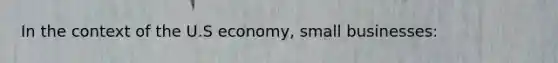 In the context of the U.S economy, small businesses: