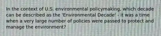 In the context of U.S. environmental policymaking, which decade can be described as the 'Environmental Decade' - it was a time when a very large number of policies were passed to protect and manage the environment?