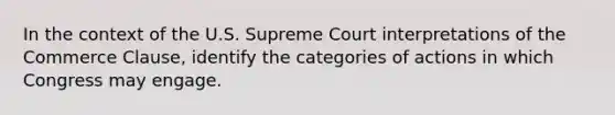 In the context of the U.S. Supreme Court interpretations of the Commerce Clause, identify the categories of actions in which Congress may engage.