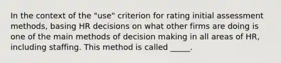 In the context of the "use" criterion for rating initial assessment methods, basing HR decisions on what other firms are doing is one of the main methods of decision making in all areas of HR, including staffing. This method is called _____.