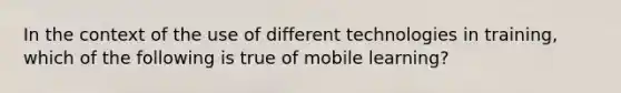 In the context of the use of different technologies in training, which of the following is true of mobile learning?