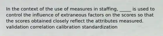 In the context of the use of measures in staffing, _____ is used to control the influence of extraneous factors on the scores so that the scores obtained closely reflect the attributes measured. validation correlation calibration standardization