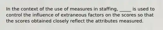 In the context of the use of measures in staffing, _____ is used to control the influence of extraneous factors on the scores so that the scores obtained closely reflect the attributes measured.