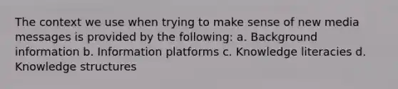 The context we use when trying to make sense of new media messages is provided by the following: a. Background information b. Information platforms c. Knowledge literacies d. Knowledge structures