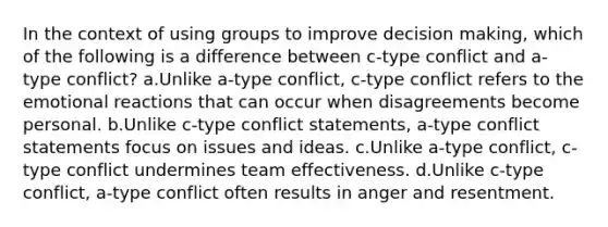 In the context of using groups to improve decision making, which of the following is a difference between c-type conflict and a-type conflict? a.Unlike a-type conflict, c-type conflict refers to the emotional reactions that can occur when disagreements become personal. b.Unlike c-type conflict statements, a-type conflict statements focus on issues and ideas. c.Unlike a-type conflict, c-type conflict undermines team effectiveness. d.Unlike c-type conflict, a-type conflict often results in anger and resentment.