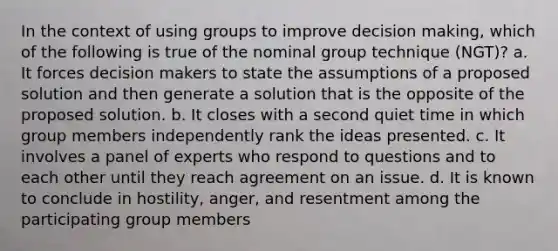 In the context of using groups to improve decision making, which of the following is true of the nominal group technique (NGT)? a. It forces decision makers to state the assumptions of a proposed solution and then generate a solution that is the opposite of the proposed solution. b. It closes with a second quiet time in which group members independently rank the ideas presented. c. It involves a panel of experts who respond to questions and to each other until they reach agreement on an issue. d. It is known to conclude in hostility, anger, and resentment among the participating group members