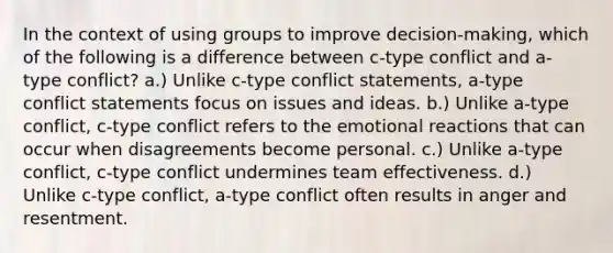 In the context of using groups to improve decision-making, which of the following is a difference between c-type conflict and a-type conflict? a.) Unlike c-type conflict statements, a-type conflict statements focus on issues and ideas. b.) Unlike a-type conflict, c-type conflict refers to the emotional reactions that can occur when disagreements become personal. c.) Unlike a-type conflict, c-type conflict undermines team effectiveness. d.) Unlike c-type conflict, a-type conflict often results in anger and resentment.