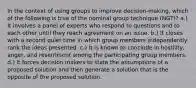 In the context of using groups to improve decision-making, which of the following is true of the nominal group technique (NGT)? a.) It involves a panel of experts who respond to questions and to each other until they reach agreement on an issue. b.) It closes with a second quiet time in which group members independently rank the ideas presented. c.) It is known to conclude in hostility, anger, and resentment among the participating group members. d.) It forces decision makers to state the assumptions of a proposed solution and then generate a solution that is the opposite of the proposed solution.