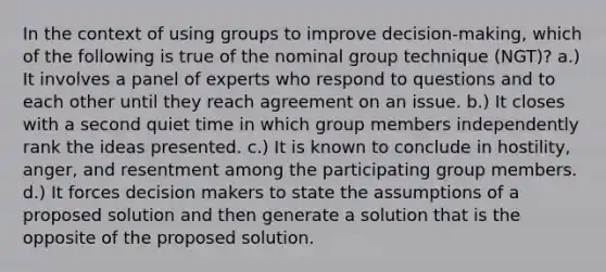 In the context of using groups to improve decision-making, which of the following is true of the nominal group technique (NGT)? a.) It involves a panel of experts who respond to questions and to each other until they reach agreement on an issue. b.) It closes with a second quiet time in which group members independently rank the ideas presented. c.) It is known to conclude in hostility, anger, and resentment among the participating group members. d.) It forces decision makers to state the assumptions of a proposed solution and then generate a solution that is the opposite of the proposed solution.