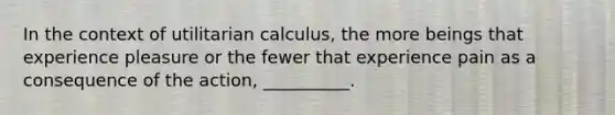 In the context of utilitarian calculus, the more beings that experience pleasure or the fewer that experience pain as a consequence of the action, __________.