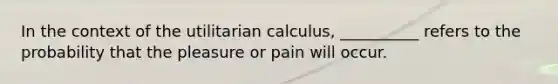 In the context of the utilitarian calculus, __________ refers to the probability that the pleasure or pain will occur.