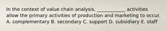 In the context of value chain analysis, ____________ activities allow the primary activities of production and marketing to occur. A. complementary B. secondary C. support D. subsidiary E. staff