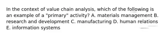 In the context of value chain analysis, which of the following is an example of a "primary" activity? A. materials management B. research and development C. manufacturing D. human relations E. information systems