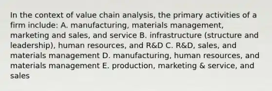 In the context of value chain analysis, the primary activities of a firm include: A. manufacturing, materials management, marketing and sales, and service B. infrastructure (structure and leadership), human resources, and R&D C. R&D, sales, and materials management D. manufacturing, human resources, and materials management E. production, marketing & service, and sales