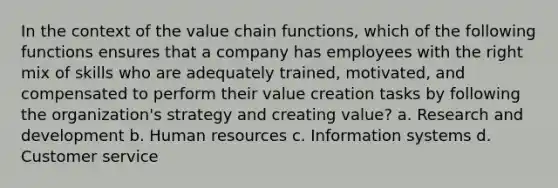 In the context of the value chain functions, which of the following functions ensures that a company has employees with the right mix of skills who are adequately trained, motivated, and compensated to perform their value creation tasks by following the organization's strategy and creating value? a. Research and development b. Human resources c. Information systems d. Customer service