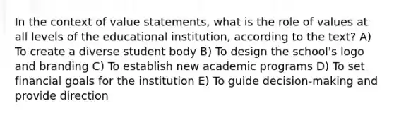 In the context of value statements, what is the role of values at all levels of the educational institution, according to the text? A) To create a diverse student body B) To design the school's logo and branding C) To establish new academic programs D) To set financial goals for the institution E) To guide decision-making and provide direction