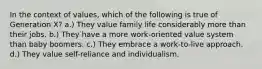 In the context of values, which of the following is true of Generation X? a.) They value family life considerably more than their jobs. b.) They have a more work-oriented value system than baby boomers. c.) They embrace a work-to-live approach. d.) They value self-reliance and individualism.