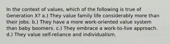 In the context of values, which of the following is true of Generation X? a.) They value family life considerably <a href='https://www.questionai.com/knowledge/keWHlEPx42-more-than' class='anchor-knowledge'>more than</a> their jobs. b.) They have a more work-oriented value system than baby boomers. c.) They embrace a work-to-live approach. d.) They value self-reliance and individualism.