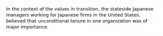 In the context of the values in transition, the stateside Japanese managers working for Japanese firms in the United States, believed that unconditional tenure in one organization was of major importance.