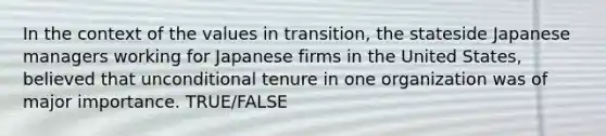 In the context of the values in transition, the stateside Japanese managers working for Japanese firms in the United States, believed that unconditional tenure in one organization was of major importance. TRUE/FALSE